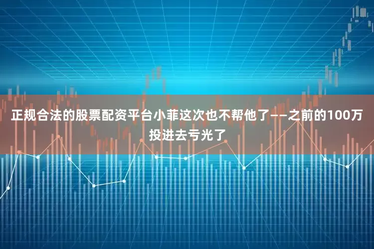 正规合法的股票配资平台小菲这次也不帮他了——之前的100万投进去亏光了